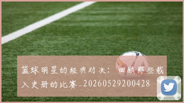 篮球明星的经典对决：回顾那些载入史册的比赛_20260529200428