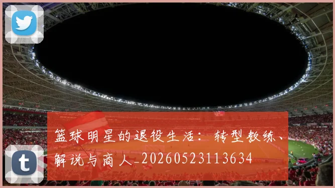 篮球明星的退役生活：转型教练、解说与商人_20260523113634