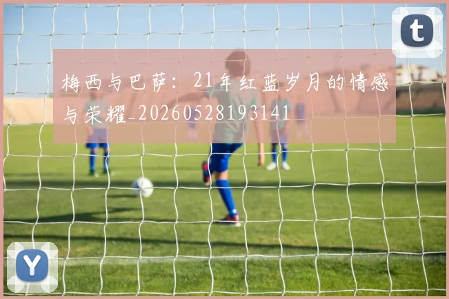 梅西与巴萨：21年红蓝岁月的情感与荣耀_20260528193141