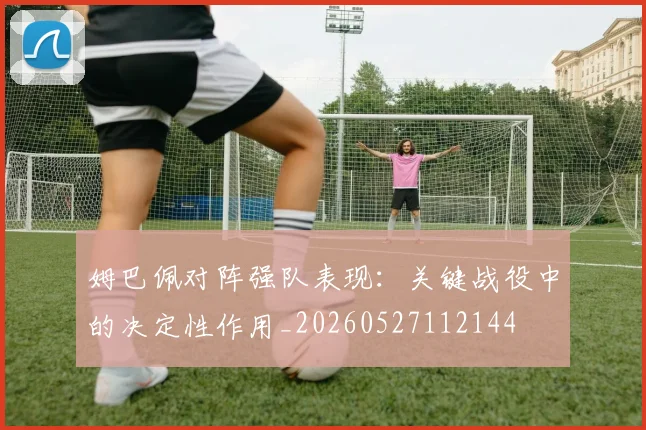 姆巴佩对阵强队表现:关键战役中的决定性作用_20260527112144