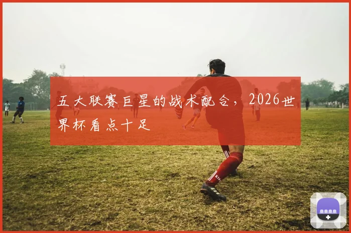 五大联赛巨星的战术配合，2026世界杯看点十足