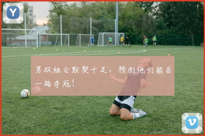 男双组合默契十足，预测他们能否一路夺冠！