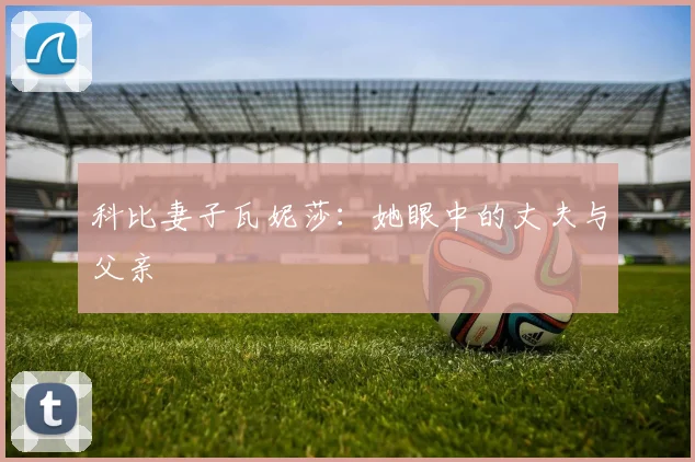 科比妻子瓦妮莎:她眼中的丈夫与父亲