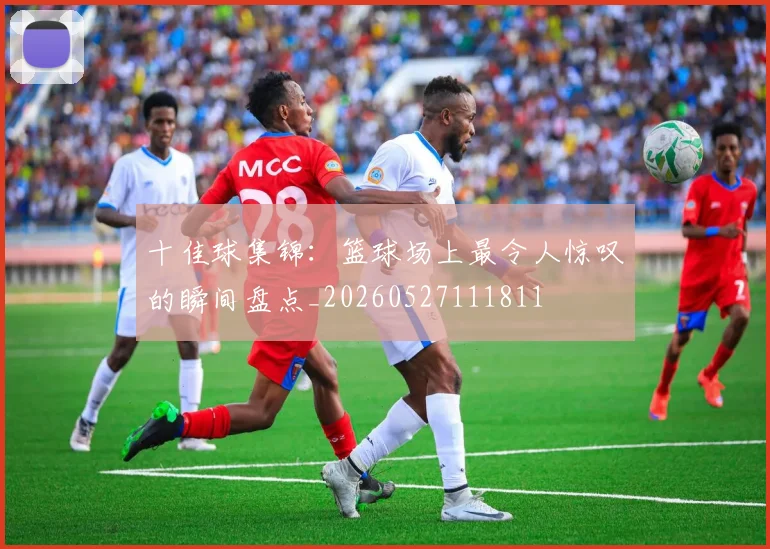 十佳球集锦：篮球场上最令人惊叹的瞬间盘点_20260527111811