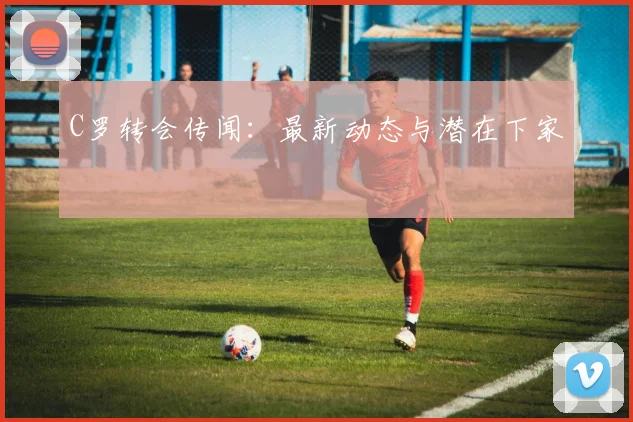C罗转会传闻:最新动态与潜在下家