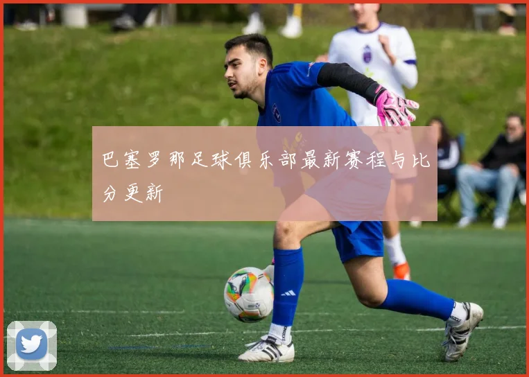 巴塞罗那足球俱乐部最新赛程与比分更新