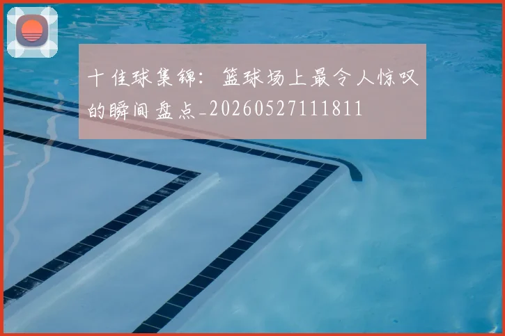 十佳球集锦：篮球场上最令人惊叹的瞬间盘点_20260527111811