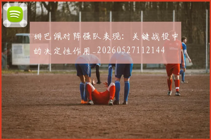 姆巴佩对阵强队表现:关键战役中的决定性作用_20260527112144