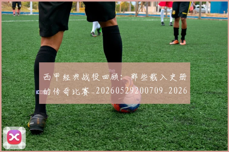 西甲经典战役回顾：那些载入史册的传奇比赛_20260529200709_20260610170224